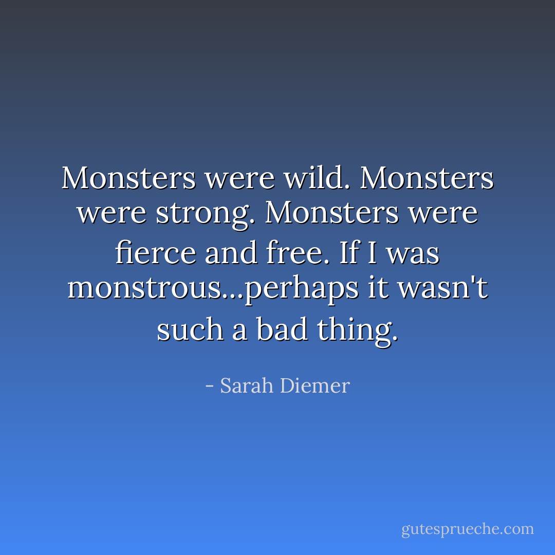 Monsters were wild. Monsters were strong. Monsters were fierce and free.<br />If I was monstrous...perhaps it wasn't such a bad thing. - Sarah Diemer
