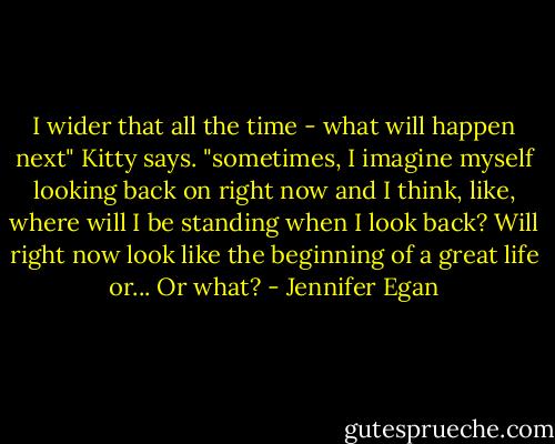 I wider that all the time - what will happen next" Kitty says. "sometimes, I imagine myself looking back on right now and I think, like, where will I be standing when I look back? Will right now look like the beginning of a great life or... Or what? - Jennifer Egan
