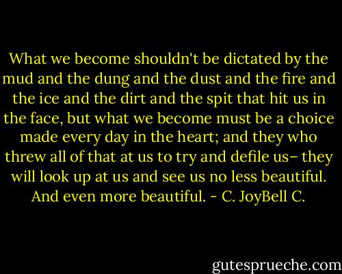 What we become shouldn't be dictated by the mud and the dung and the dust and the fire and the ice and the dirt and the spit that hit us in the face, but what we become must be a choice made every day in the heart; and they who threw all of that at us to try and defile us– they will look up at us and see us no less beautiful. And even more beautiful. - C. JoyBell C.