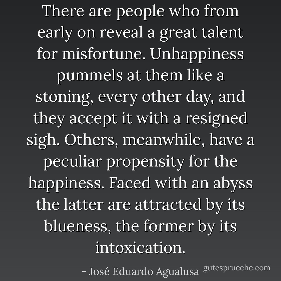 There are people who from early on reveal a great talent for misfortune. Unhappiness pummels at them like a stoning, every other day, and they accept it with a resigned sigh. Others, meanwhile, have a peculiar propensity for the happiness. Faced with an abyss the latter are attracted by its blueness, the former by its intoxication. - José Eduardo Agualusa
