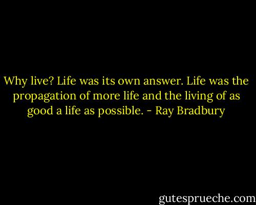 Why live? Life was its own answer. Life was the propagation of more life and the living of as good a life as possible. - Ray Bradbury