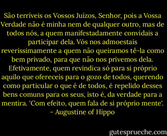 São terríveis os Vossos Juízos, Senhor, pois a Vossa Verdade não é minha nem de qualquer outro, mas de todos nós, a quem manifestadamente convidais a participar dela. Vós nos admoestais reverissimamente a quem não queiramos tê-la como bem privado, para que não nos privemos dela. Efetivamente, quem revindica só para si próprio aquilo que ofereceis para o gozo de todos, querendo como particular o que é de todos, é repelido desses bens comuns para os seus, isto é, da verdade para a mentira. 'Com efeito, quem fala de si próprio mente'. - Augustine of Hippo