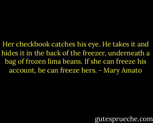 Her checkbook catches his eye. He takes it and hides it in the back of the freezer, underneath a bag of frozen lima beans. If she can freeze his account, he can freeze hers. - Mary Amato