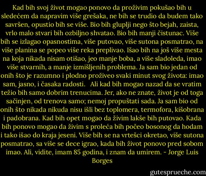 Kad bih svoj život mogao ponovo da proživim<br />pokušao bih u sledećem da napravim više grešaka,<br />ne bih se trudio da budem tako savršen,<br />opustio bih se više.<br />Bio bih gluplji nego što bejah,<br />zaista, vrlo malo stvari bih ozbiljno shvatao.<br />Bio bih manji čistunac.<br />Više bih se izlagao opasnostima,<br />više putovao,<br />više sutona posmatrao,<br />na više planina se popeo<br />više reka preplivao.<br />Išao bih na još više mesta<br />na koja nikada nisam otišao,<br />jeo manje boba, a više sladoleda,<br />imao više stvarnih, a manje izmišljenih problema.<br />Ja sam bio jedan od onih<br />što je razumno i plodno proživeo<br />svaki minut svog života:<br />imao sam, jasno, i časaka radosti.<br /><br /><br />Ali kad bih mogao nazad da se vratim<br />težio bih samo dobrim trenucima.<br />Jer, ako ne znate, život je od toga sačinjen,<br />od trenova samo; nemoj propuštati sada.<br />Ja sam bio od onih što nikada nikuda nisu išli<br />bez toplomera, termofora, kišobrana i padobrana.<br />Kad bih opet mogao da živim<br />lakše bih putovao.<br />Kada bih ponovo mogao da živim<br />s proleća bih počeo bosonog da hodam<br />i tako išao do kraja jeseni.<br />Više bih se na vrtešci okretao,<br />više sutona posmatrao, sa više se dece igrao,<br />kada bih život ponovo pred sobom imao.<br />Ali, vidite,<br />imam 85 godina,<br />i znam<br />da umirem. - Jorge Luis Borges