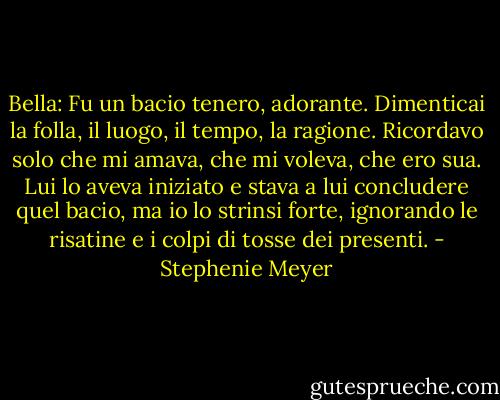 Bella: Fu un bacio tenero, adorante. Dimenticai la folla, il luogo, il tempo, la ragione. Ricordavo solo che mi amava, che mi voleva, che ero sua. Lui lo aveva iniziato e stava a lui concludere quel bacio, ma io lo strinsi forte, ignorando le risatine e i colpi di tosse dei presenti. - Stephenie Meyer