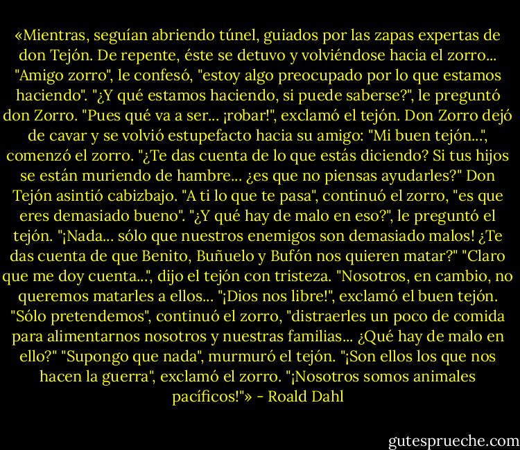 «Mientras, seguían abriendo túnel, guiados por las zapas expertas de don Tejón. De repente, éste se detuvo y volviéndose hacia el zorro...<br />"Amigo zorro", le confesó, "estoy algo preocupado por lo que estamos haciendo".<br />"¿Y qué estamos haciendo, si puede saberse?", le preguntó don Zorro.<br />"Pues qué va a ser... ¡robar!", exclamó el tejón.<br />Don Zorro dejó de cavar y se volvió estupefacto hacia su amigo:<br />"Mi buen tejón...", comenzó el zorro. "¿Te das cuenta de lo que estás diciendo? Si tus hijos se están muriendo de hambre... ¿es que no piensas ayudarles?"<br />Don Tejón asintió cabizbajo. "A ti lo que te pasa", continuó el zorro, "es que eres demasiado bueno".<br />"¿Y qué hay de malo en eso?", le preguntó el tejón.<br />"¡Nada... sólo que nuestros enemigos son demasiado malos! ¿Te das cuenta de que Benito, Buñuelo y Bufón nos quieren matar?"<br />"Claro que me doy cuenta...", dijo el tejón con tristeza.<br />"Nosotros, en cambio, no queremos matarles a ellos...<br />"¡Dios nos libre!", exclamó el buen tejón.<br />"Sólo pretendemos", continuó el zorro, "distraerles un poco de comida para alimentarnos nosotros y nuestras familias... ¿Qué hay de malo en ello?"<br />"Supongo que nada", murmuró el tejón.<br />"¡Son ellos los que nos hacen la guerra", exclamó el zorro. "¡Nosotros somos animales pacíficos!"» - Roald Dahl
