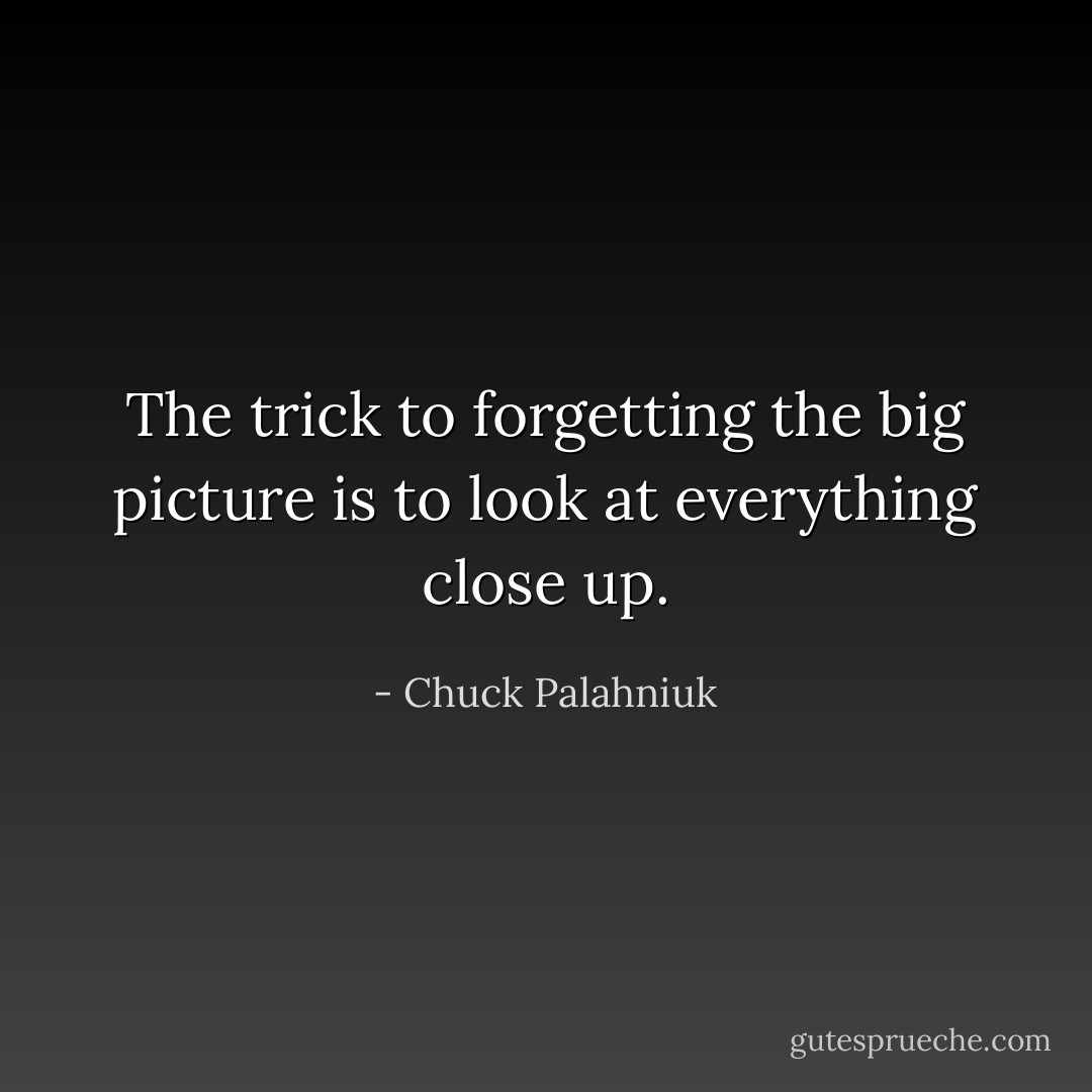 The trick to forgetting the big picture is to look at everything close up. - Chuck Palahniuk