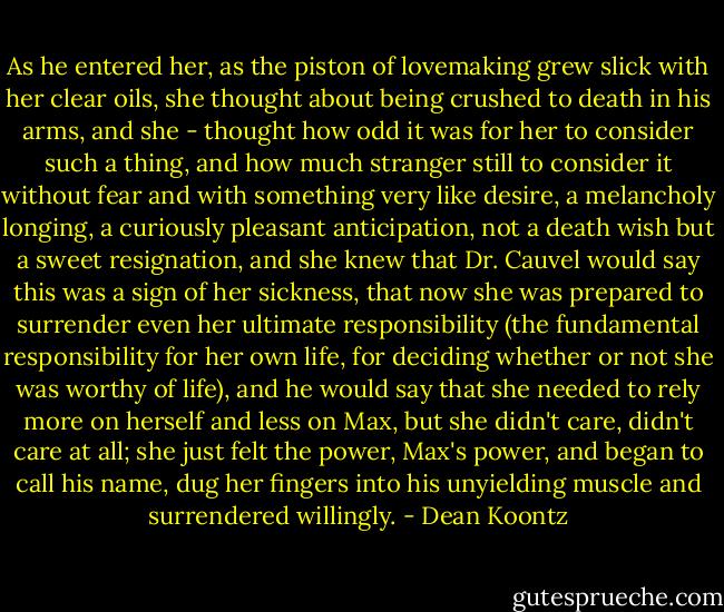 As he entered her, as the piston of lovemaking grew slick with her clear oils, she thought about being<br />crushed to death in his arms, and she - thought how odd it was for her to consider such a thing, and how<br />much stranger still to consider it without fear and with something very like desire, a melancholy longing, a<br />curiously pleasant anticipation, not a death wish but a sweet resignation,<br />and she knew that Dr. Cauvel<br />would say this was a sign of her sickness, that now she was prepared<br />to surrender even her ultimate<br />responsibility<br />(the fundamental responsibility for her own life, for deciding whether or not she was<br />worthy of life), and he would say that she needed to rely more on herself and less on Max, but she didn't<br />care, didn't care at all; she just felt the power, Max's power, and began to call his name, dug her fingers<br />into his unyielding muscle and surrendered<br />willingly. - Dean Koontz