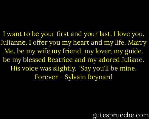I want to be your first and your last. I love you, Julianne. I offer you my heart and my life. Marry Me. be my wife,my friend, my lover, my guide. be my blessed Beatrice and my adored Juliane. His voice was slightly. "Say you'll be mine. Forever - Sylvain Reynard