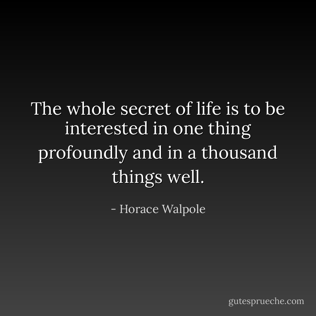 The whole secret of life is to be interested in one thing profoundly and in a thousand things well. - Horace Walpole