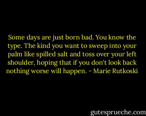Some days are just born bad. You know the type. The kind you want to sweep into your palm like spilled salt and toss over your left shoulder, hoping that if you don't look back nothing worse will happen. - Marie Rutkoski