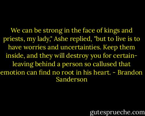 We can be strong in the face of kings and priests, my lady," Ashe replied, "but to live is to have worries and uncertainties. Keep them inside, and they will destroy you for certain- leaving behind a person so callused that emotion can find no root in his heart. - Brandon Sanderson