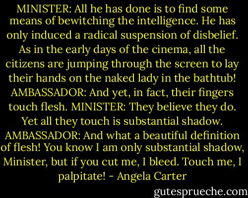 MINISTER: All he has done is to find some means of bewitching the intelligence. He has only induced a radical suspension of disbelief. As in the early days of the cinema, all the citizens are jumping through the screen to lay their hands on the naked lady in the bathtub!<br />AMBASSADOR: And yet, in fact, their fingers touch flesh.<br />MINISTER: They believe they do. Yet all they touch is substantial shadow.<br />AMBASSADOR: And what a beautiful definition of flesh! You know I am only substantial shadow, Minister, but if you cut me, I bleed. Touch me, I palpitate! - Angela Carter