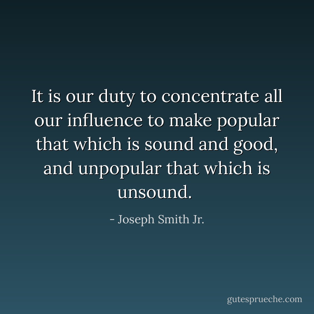 It is our duty to concentrate all our influence to make popular that which is sound and good, and unpopular that which is unsound.  - Joseph Smith Jr.