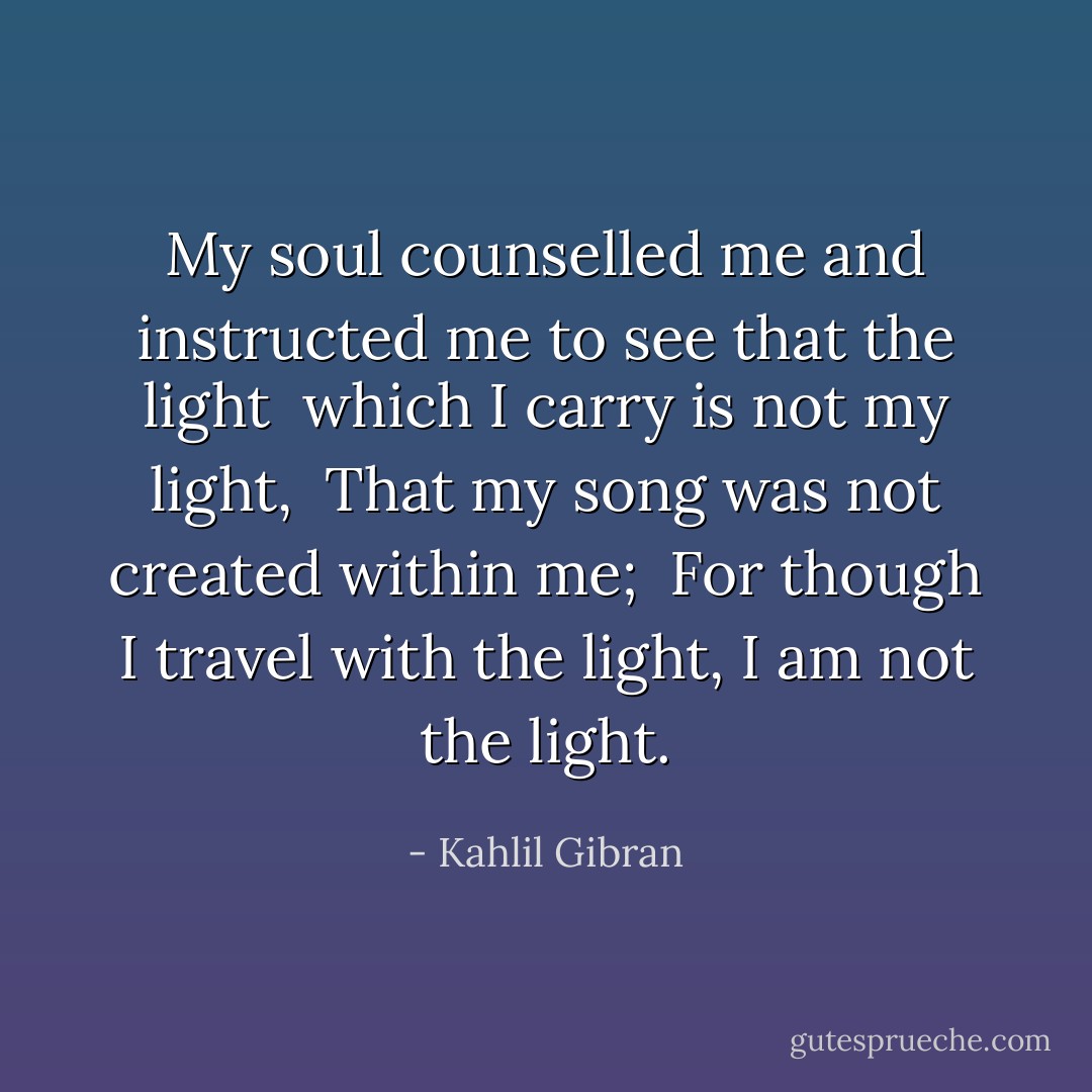 My soul counselled me and instructed me to see that the light <br />which I carry is not my light, <br />That my song was not created within me; <br />For though I travel with the light, I am not the light. - Kahlil Gibran