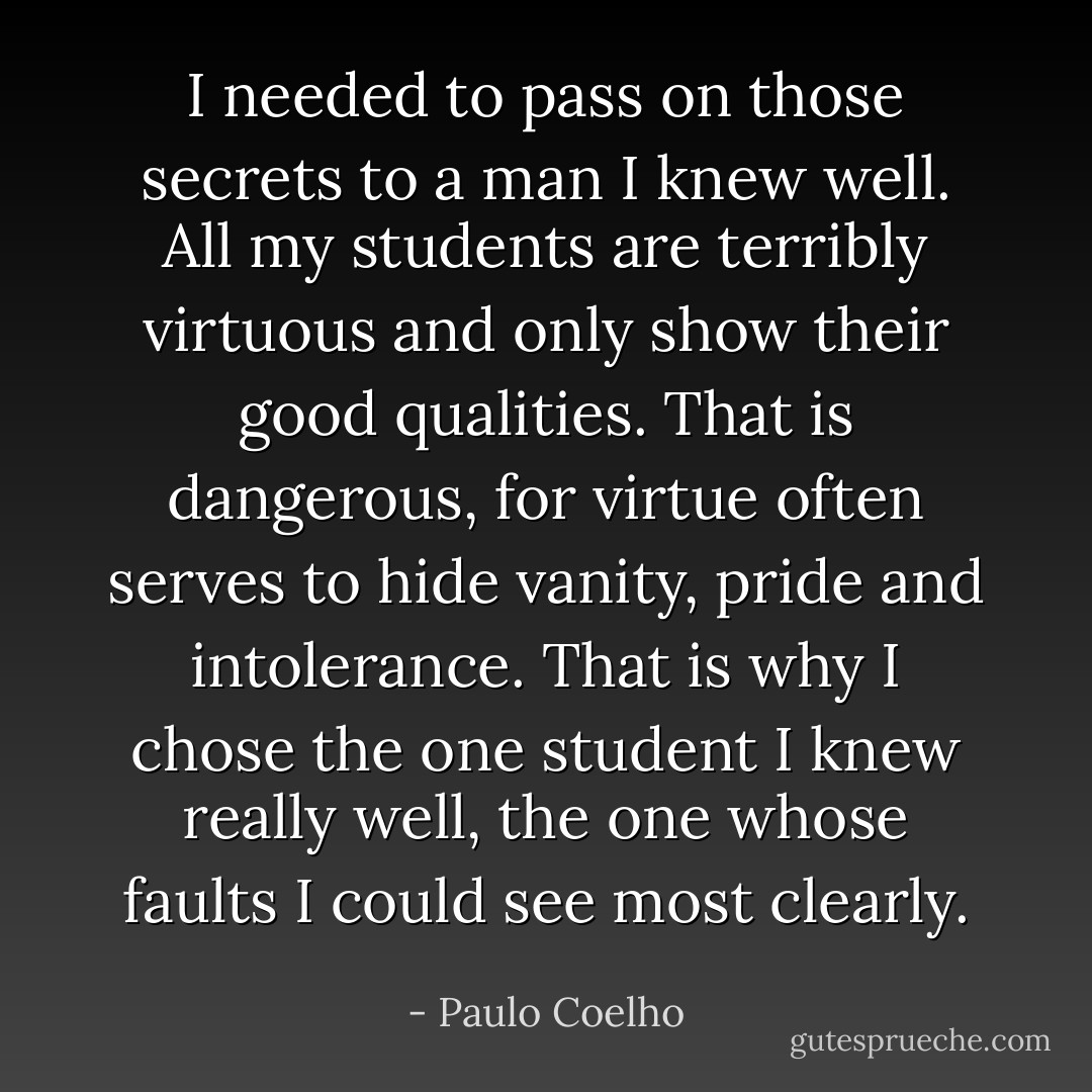 I needed to pass on those secrets to a man I knew well. All my students are terribly virtuous and only show their good qualities. That is dangerous, for virtue often serves to hide vanity, pride and intolerance. That is why I chose the one student I knew really well, the one whose faults I could see most clearly. - Paulo Coelho