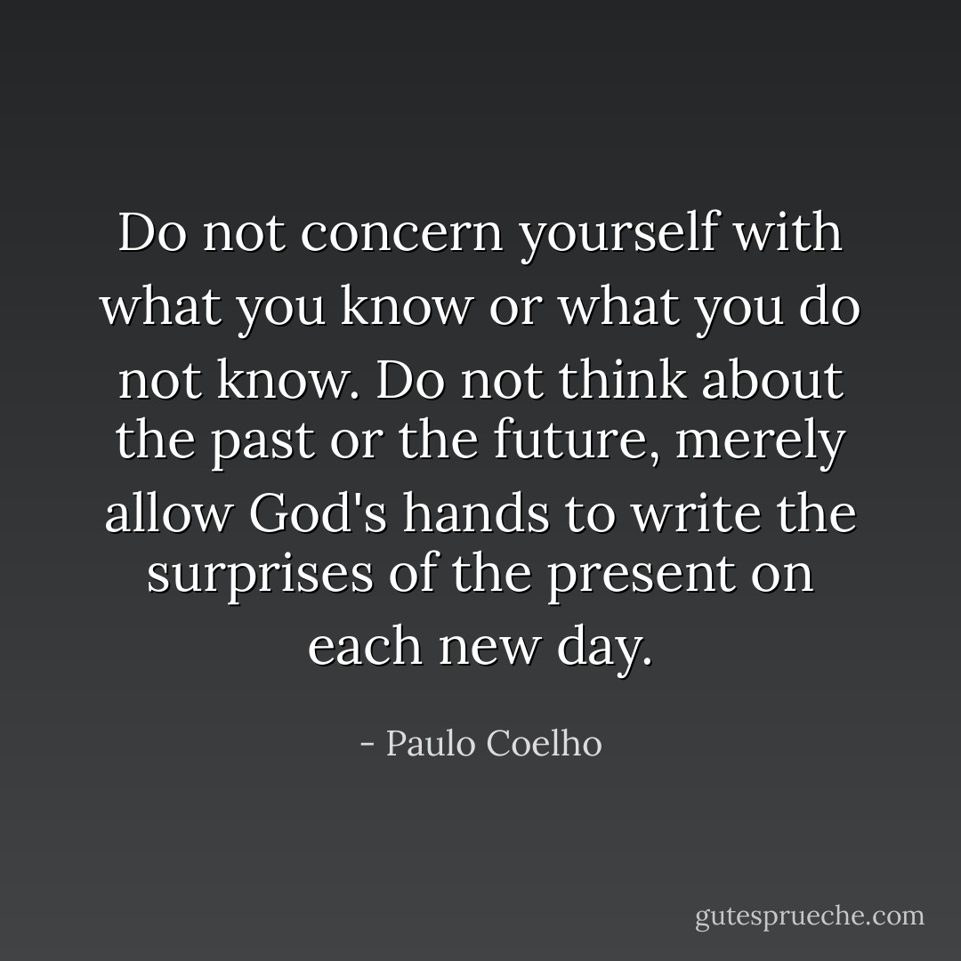 Do not concern yourself with what you know or what you do not know. Do not think about the past or the future, merely allow God's hands to write the surprises of the present on each new day. - Paulo Coelho