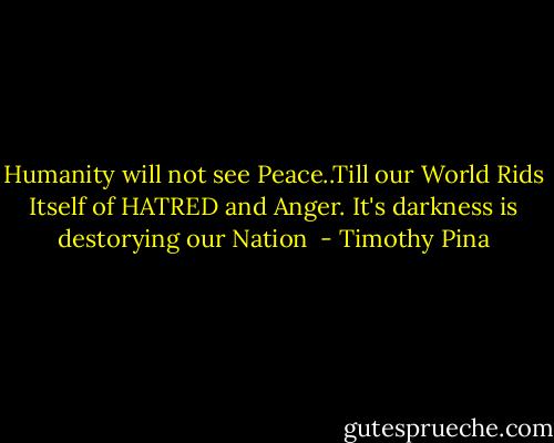Humanity will not see Peace..Till our World Rids Itself of HATRED and Anger. It's darkness is destorying our Nation  - Timothy Pina