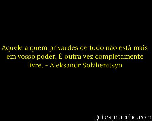 Aquele a quem privardes de tudo não está mais em vosso poder. É outra vez completamente livre. - Aleksandr Solzhenitsyn