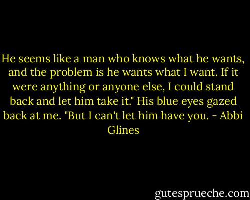 He seems like a man who knows what he wants, and the problem is he wants what I want. If it were anything or anyone else, I could stand back and let him take it." His blue eyes gazed back at me. "But I can't let him have you. - Abbi Glines