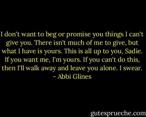 I don't want to beg or promise you things I can't give you. There isn't much of me to give, but what I have is yours. This is all up to you, Sadie. If you want me, I'm yours. If you can't do this, then I'll walk away and leave you alone. I swear. - Abbi Glines