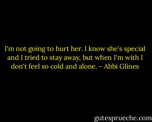 I'm not going to hurt her. I know she's special and I tried to stay away, but when I'm with I don't feel so cold and alone. - Abbi Glines