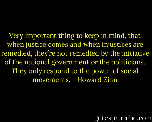 Very important thing to keep in mind, that when justice comes and when injustices are remedied, they’re not remedied by the initiative of the national government or the politicians. They only respond to the power of social movements. - Howard Zinn
