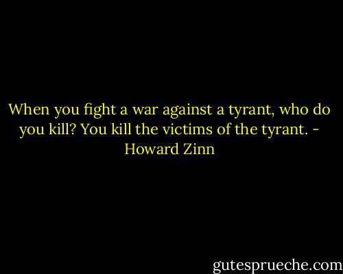 When you fight a war against a tyrant, who do you kill? You kill the victims of the tyrant. - Howard Zinn