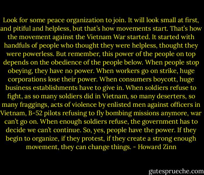 Look for some peace organization to join. It will look small at first, and pitiful and helpless, but that’s how movements start. That’s how the movement against the Vietnam War started. It started with handfuls of people who thought they were helpless, thought they were powerless. But remember, this power of the people on top depends on the obedience of the people below. When people stop obeying, they have no power. When workers go on strike, huge corporations lose their power. When consumers boycott, huge business establishments have to give in. When soldiers refuse to fight, as so many soldiers did in Vietnam, so many deserters, so many fraggings, acts of violence by enlisted men against officers in Vietnam, B-52 pilots refusing to fly bombing missions anymore, war can’t go on. When enough soldiers refuse, the government has to decide we can’t continue. So, yes, people have the power. If they begin to organize, if they protest, if they create a strong enough movement, they can change things. - Howard Zinn
