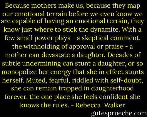 Because mothers make us, because they map our emotional terrain before we even know we are capable of having an emotional terrain, they know just where to stick the dynamite. With a few small power plays - a skeptical comment, the withholding of approval or praise - a mother can devastate a daughter. Decades of subtle undermining can stunt a daughter, or so monopolize her energy that she in effect stunts herself. Muted, fearful, riddled with self-doubt, she can remain trapped in daughterhood forever, the one place she feels confident she knows the rules. - Rebecca  Walker