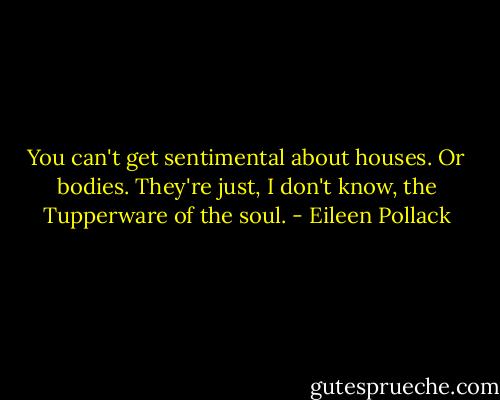 You can't get sentimental about houses. Or bodies. They're just, I don't know, the Tupperware of the soul. - Eileen Pollack