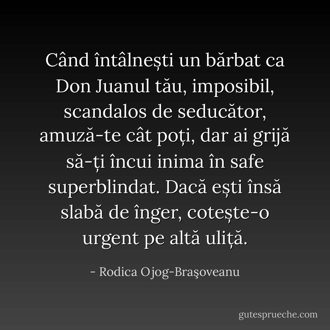 Când întâlnești un bărbat ca Don Juanul tău, imposibil, scandalos de seducător, amuză-te cât poți, dar ai grijă să-ți încui inima în safe superblindat. Dacă ești însă slabă de înger, cotește-o urgent pe altă uliță. - Rodica Ojog-Braşoveanu