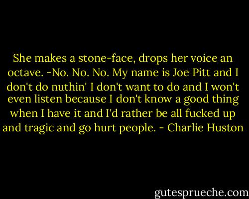 She makes a stone-face, drops her voice an octave.<br />-No. No. No. My name is Joe Pitt and I don't do nuthin' I don't want to do and I won't even listen because I don't know a good thing when I have it and I'd rather be all fucked up and tragic and go hurt people. - Charlie Huston