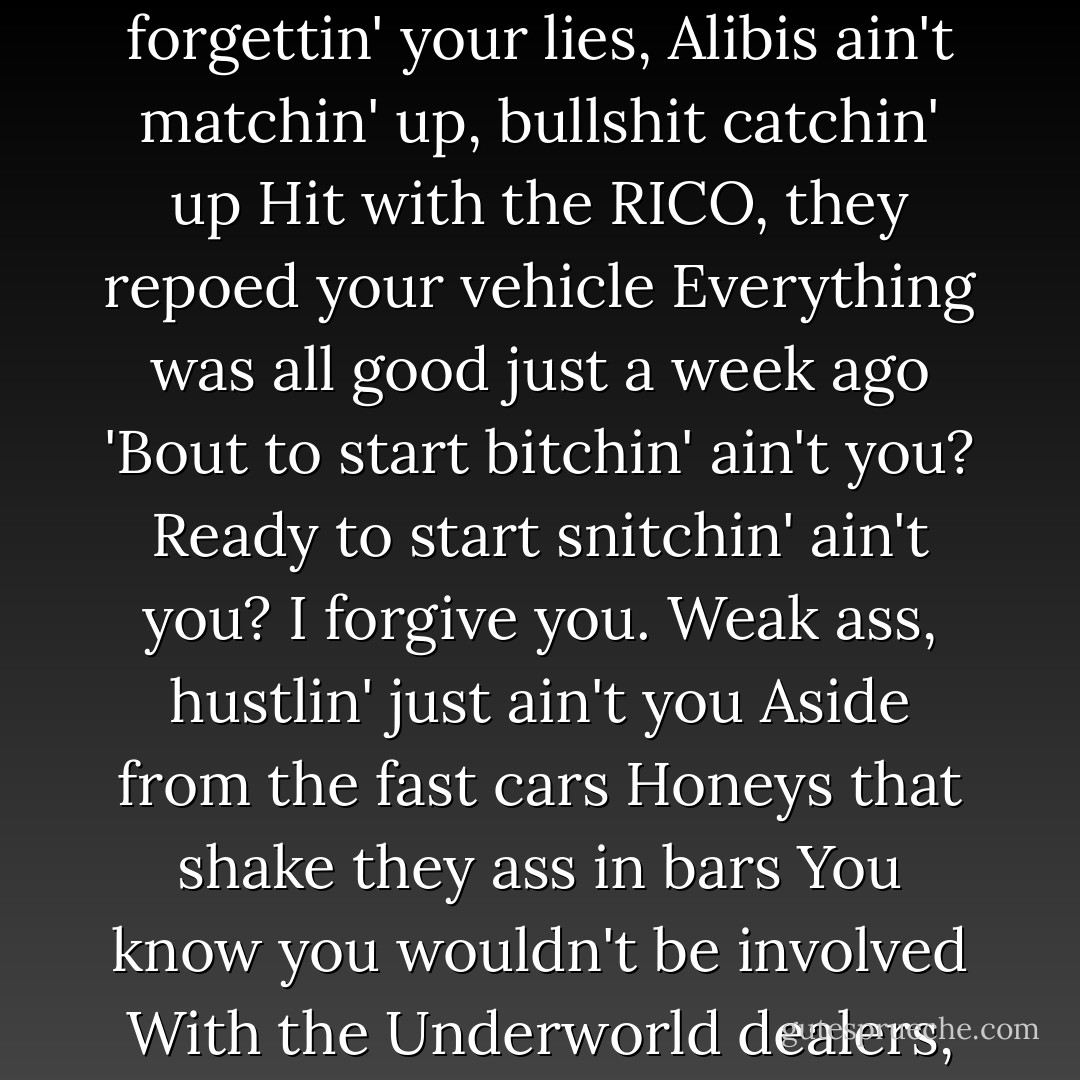 I'm here to tell niggas it ain't all swell.<br />There's Heaven then there's Hell niggas<br />One day your cruisin' in your seven,<br />Next day your sweatin', forgettin' your lies,<br />Alibis ain't matchin' up, bullshit catchin' up<br />Hit with the RICO, they repoed your vehicle<br />Everything was all good just a week ago<br />'Bout to start bitchin' ain't you?<br />Ready to start snitchin' ain't you?<br />I forgive you. Weak ass, hustlin' just ain't you<br />Aside from the fast cars<br />Honeys that shake they ass in bars<br />You know you wouldn't be involved<br />With the Underworld dealers, carriers of mac-millers<br />East coast bodiers, West coast cap-peelers<br />Little monkey niggas turned gorillas. - Jay-Z