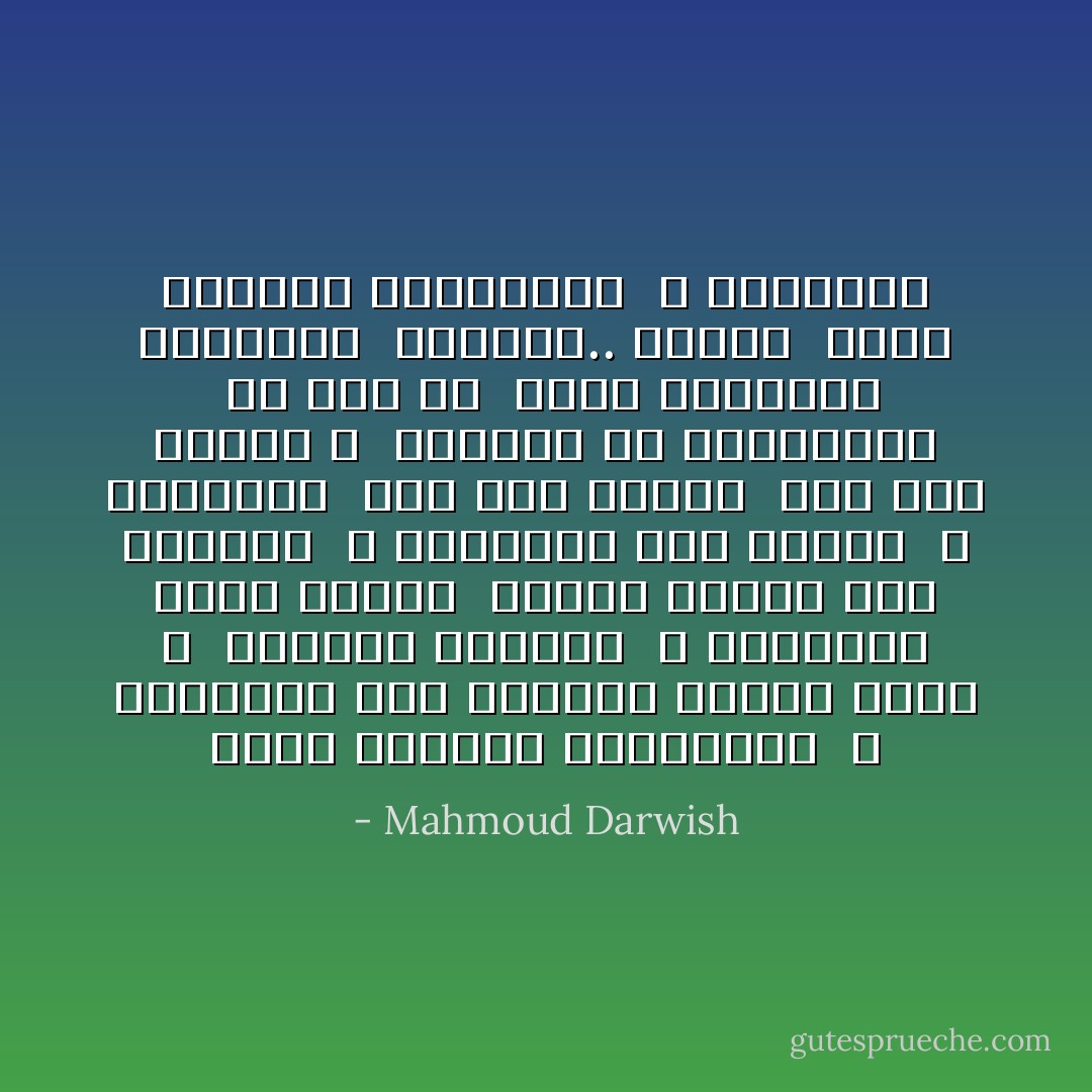 وطني جبينك، فاسمعيني <br />لا تتركيني خلف السياج كعشبة برية ، <br />كيمامة مهجورة <br />لا تتركيني قمرا تعيسا <br />كوكبا متسولا بين الغصون <br />لا تتركيني حرا بحزني <br />و احبسيني <br />بيد تصبّ الشمس <br />فوق كوى سجوني ، <br />وتعوّدي أن تحرقيني، <br />إن كنت لي <br />شغفا بأحجاري بزيتوني <br />بشبّاكي.. بطيني <br />وطني جبينك، فاسمعيني <br />لا تتركيني - Mahmoud Darwish