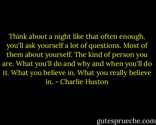 Think about a night like that often enough, you'll ask yourself a lot of questions. Most of them about yourself. The kind of person you are. What you'll do and why and when you'll do it. What you believe in. What you really believe in. - Charlie Huston