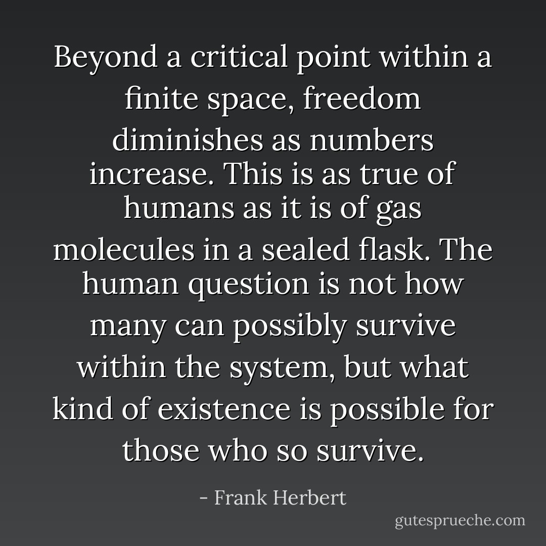 Beyond a critical point within a finite space, freedom diminishes as numbers increase. This is as true of humans as it is of gas molecules in a sealed flask. The human question is not how many can possibly survive within the system, but what kind of existence is possible for those who so survive. - Frank Herbert