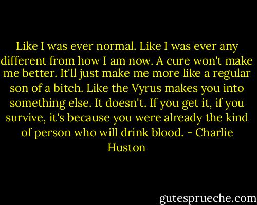 Like I was ever normal. Like I was ever any different from how I am now. A cure won't make me better. It'll just make me more like a regular son of a bitch. Like the Vyrus makes you into something else. It doesn't. If you get it, if you survive, it's because you were already the kind of person who will drink blood. - Charlie Huston