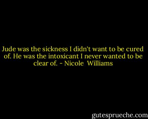 Jude was the sickness I didn't want to be cured of. He was the intoxicant I never wanted to be clear of. - Nicole  Williams