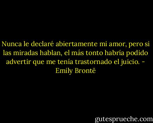 Nunca le declaré abiertamente mi amor, pero si las miradas hablan, el más tonto habría podido advertir que me tenía trastornado el juicio. - Emily Brontë