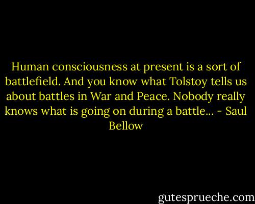 Human consciousness at present is a sort of battlefield. And you know what Tolstoy tells us about battles in War and Peace. Nobody really knows what is going on during a battle... - Saul Bellow