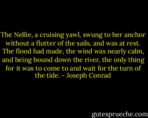 The Nellie, a cruising yawl, swung to her anchor without a flutter of the sails, and was at rest. The flood had made, the wind was nearly calm, and being bound down the river, the only thing for it was to come to and wait for the turn of the tide. - Joseph Conrad