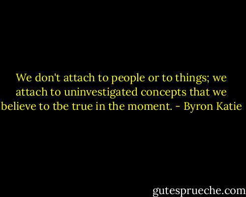 We don't attach to people or to things; we attach to uninvestigated concepts that we believe to tbe true in the moment. - Byron Katie