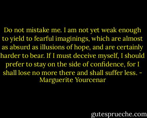 Do not mistake me. I am not yet weak enough to yield to fearful imaginings, which are almost as absurd as illusions of hope, and are certainly harder to bear. If I must deceive myself, I should prefer to stay on the side of confidence, for I shall lose no more there and shall suffer less. - Marguerite Yourcenar