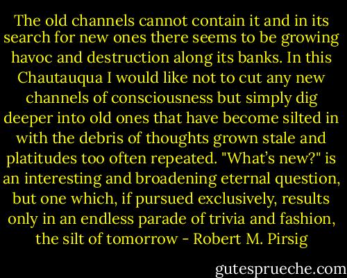 The old channels cannot contain it and in its search for new ones there seems to be growing havoc and destruction along its banks. In this Chautauqua I would like not to cut any new channels of consciousness but simply dig deeper into old ones that have become silted in with the debris of thoughts grown stale and platitudes too often repeated. "What’s new?" is an interesting and broadening eternal question, but one which, if pursued exclusively, results only in an endless parade of trivia and fashion, the silt of tomorrow - Robert M. Pirsig