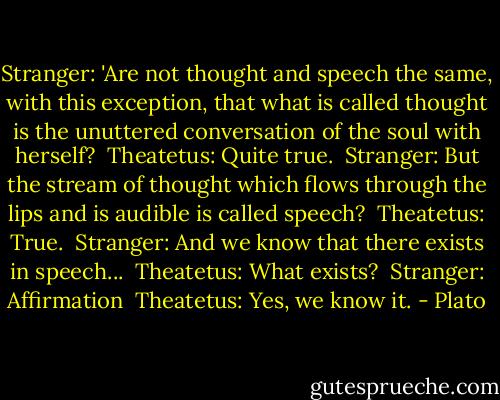 Stranger: 'Are not thought and speech the same, with this exception, that what is called thought is the unuttered conversation of the soul with herself?<br /><br />Theatetus: Quite true.<br /><br />Stranger: But the stream of thought which flows through the lips and is audible is called speech?<br /><br />Theatetus: True.<br /><br />Stranger: And we know that there exists in speech...<br /><br />Theatetus: What exists?<br /><br />Stranger: Affirmation<br /><br />Theatetus: Yes, we know it. - Plato