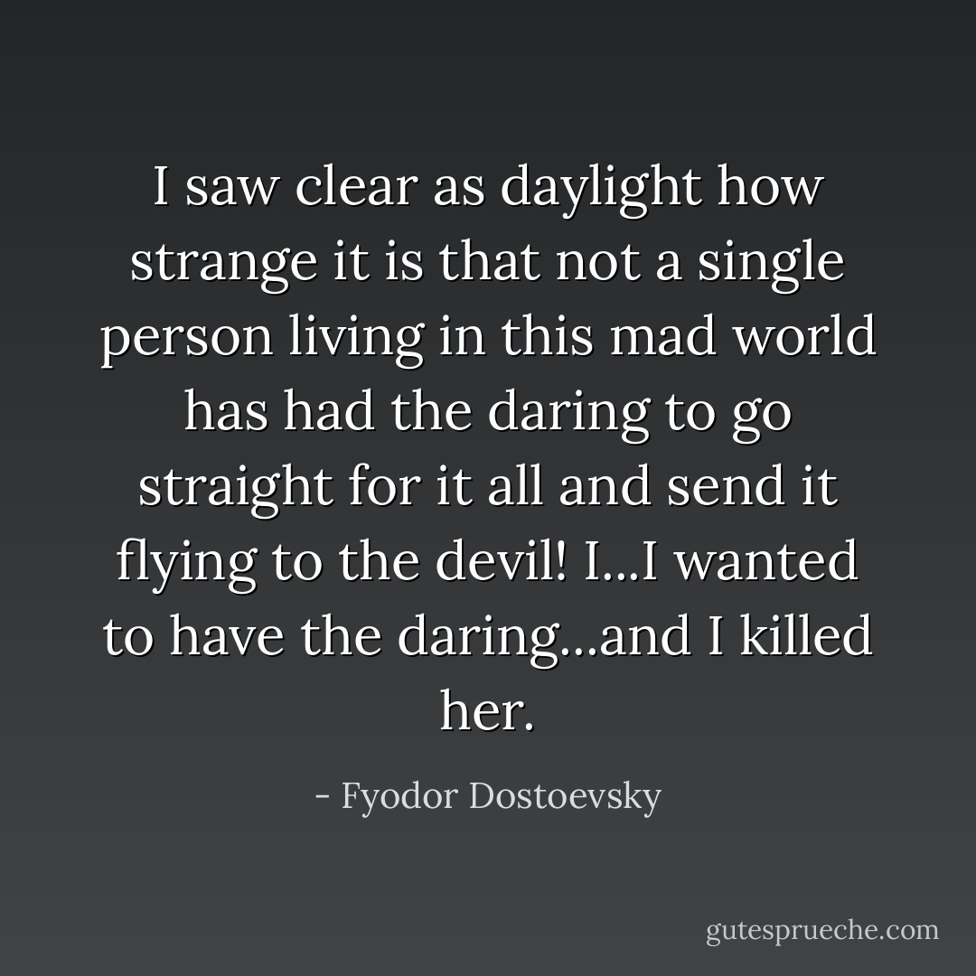 I saw clear as daylight how strange it is that not a single person living in this mad world has had the daring to go straight for it all and send it flying to the devil! I...I wanted to have the daring...and I killed her. - Fyodor Dostoevsky