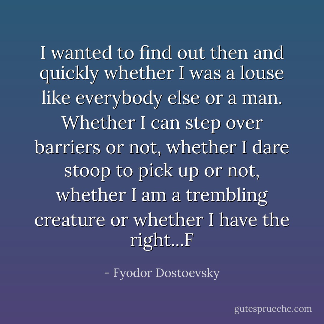 I wanted to find out then and quickly whether I was a louse like everybody else or a man. Whether I can step over barriers or not, whether I dare stoop to pick up or not, whether I am a trembling creature or whether I have the right...F - Fyodor Dostoevsky