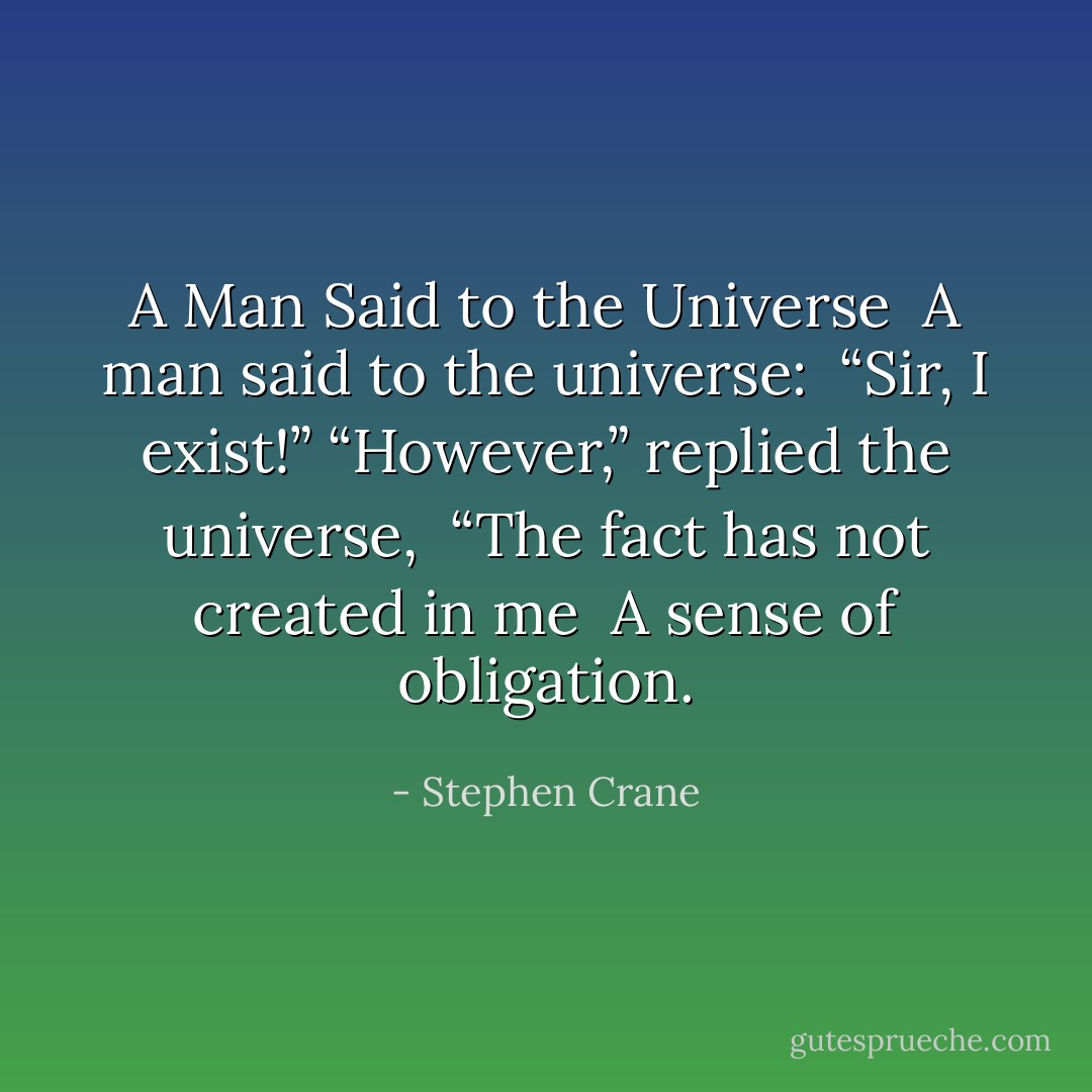<b>A Man Said to the Universe</b><br /><br />A man said to the universe: <br />“Sir, I exist!”<br />“However,” replied the universe, <br />“The fact has not created in me <br />A sense of obligation. - Stephen Crane