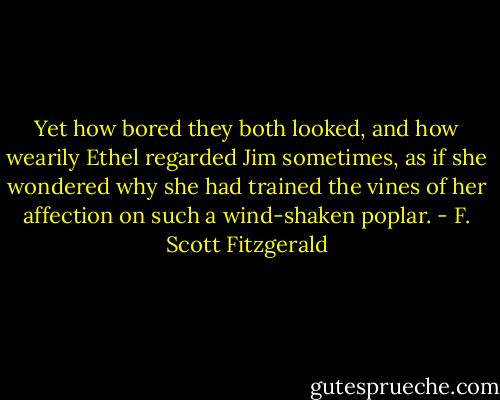 Yet how bored they both looked, and how wearily Ethel regarded Jim sometimes, as if she wondered why she had trained the vines of her affection on such a wind-shaken poplar. - F. Scott Fitzgerald